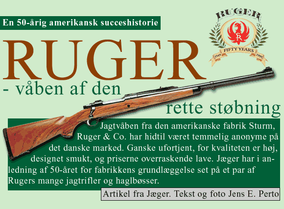 en 50-årig amerikansk succeshistorie - Ruger - Våben af den rette støbning. Jagtvåben fra den amerikanske fabrik Sturm, Ruger & Co. har hidtil været temmelig anonyme på det danske marked. Ganske ufortjent, for priserne overraskende lave. Jæger har i anledning af 50-året for fabrikkens grundlæggelse set på et par af Rugers mange jagtrifler og haglbøsser. Artikel fra Jæger. Tekst og foto Jens E. Perto.